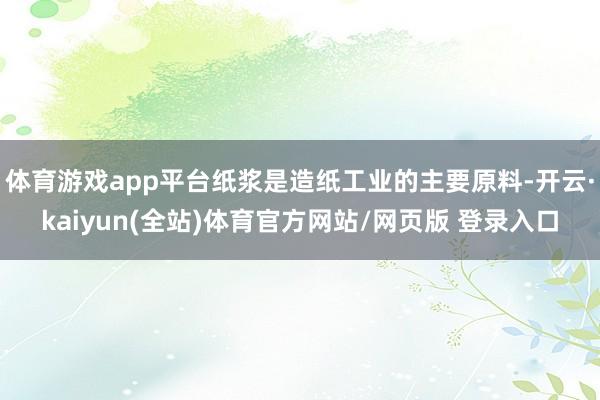 体育游戏app平台纸浆是造纸工业的主要原料-开云·kaiyun(全站)体育官方网站/网页版 登录入口