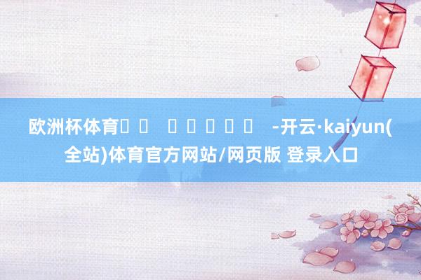 欧洲杯体育		  					  -开云·kaiyun(全站)体育官方网站/网页版 登录入口