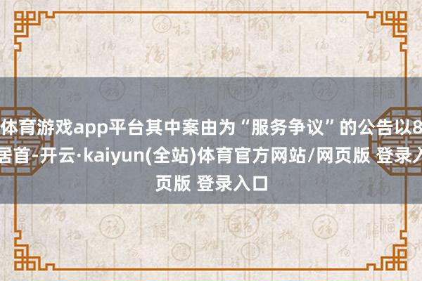 体育游戏app平台其中案由为“服务争议”的公告以8则居首-开云·kaiyun(全站)体育官方网站/网页版 登录入口