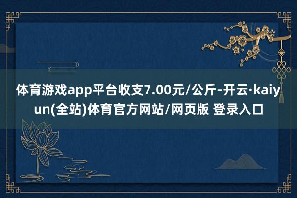 体育游戏app平台收支7.00元/公斤-开云·kaiyun(全站)体育官方网站/网页版 登录入口