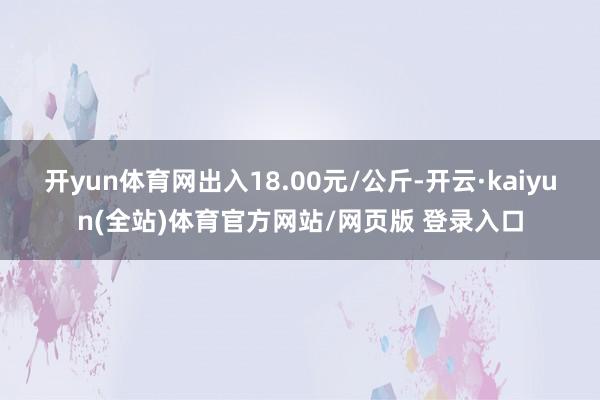 开yun体育网出入18.00元/公斤-开云·kaiyun(全站)体育官方网站/网页版 登录入口