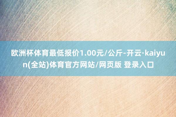 欧洲杯体育最低报价1.00元/公斤-开云·kaiyun(全站)体育官方网站/网页版 登录入口