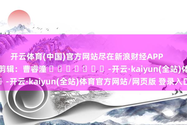 开云体育(中国)官方网站尽在新浪财经APP            						背负剪辑：曹睿潼 							-开云·kaiyun(全站)体育官方网站/网页版 登录入口