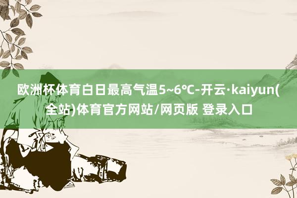 欧洲杯体育白日最高气温5~6℃-开云·kaiyun(全站)体育官方网站/网页版 登录入口