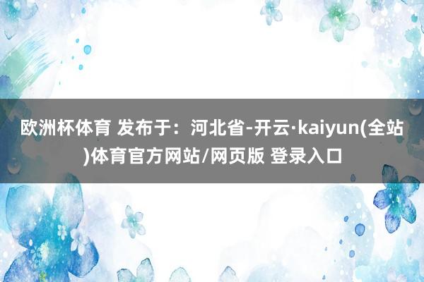 欧洲杯体育 发布于：河北省-开云·kaiyun(全站)体育官方网站/网页版 登录入口