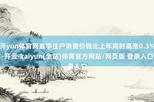 开yun体育网寰宇住户消费价钱比上年同时高涨0.3%-开云·kaiyun(全站)体育官方网站/网页版 登录入口