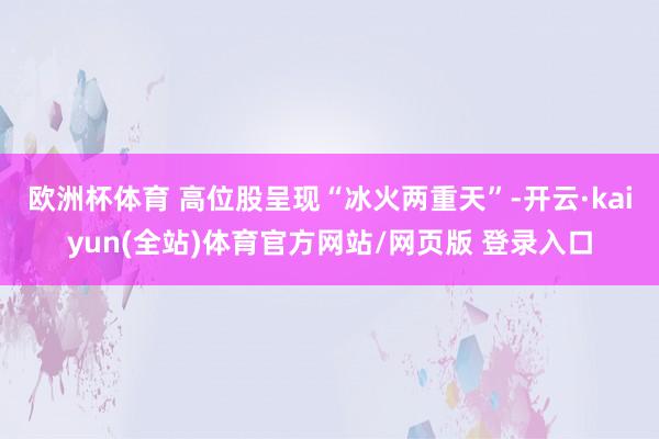 欧洲杯体育 　　高位股呈现“冰火两重天”-开云·kaiyun(全站)体育官方网站/网页版 登录入口