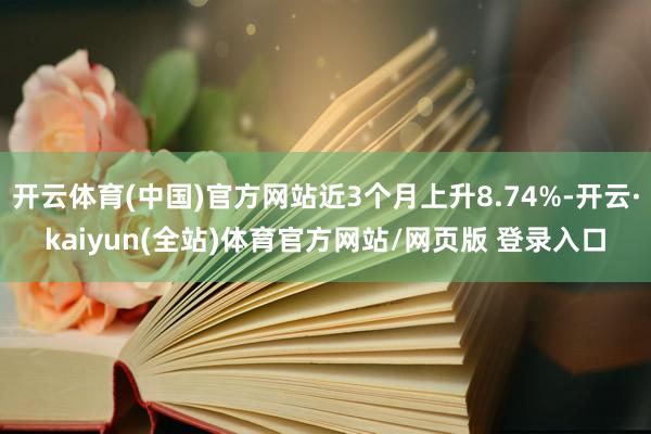 开云体育(中国)官方网站近3个月上升8.74%-开云·kaiyun(全站)体育官方网站/网页版 登录入口