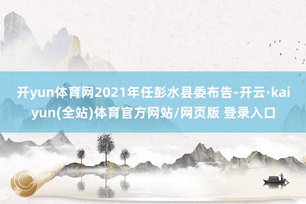 开yun体育网2021年任彭水县委布告-开云·kaiyun(全站)体育官方网站/网页版 登录入口