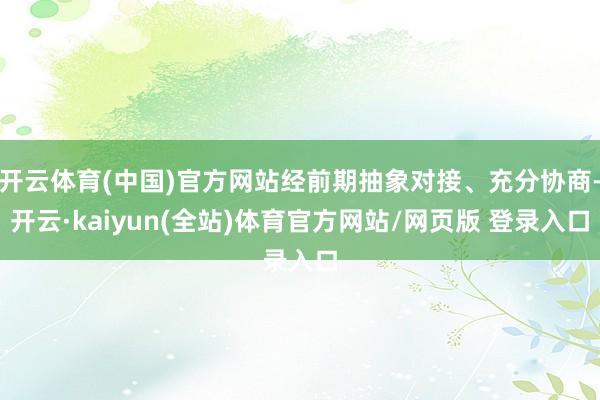 开云体育(中国)官方网站经前期抽象对接、充分协商-开云·kaiyun(全站)体育官方网站/网页版 登录入口