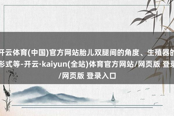 开云体育(中国)官方网站胎儿双腿间的角度、生殖器的初步形式等-开云·kaiyun(全站)体育官方网站/网页版 登录入口