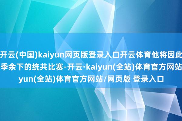 开云(中国)kaiyun网页版登录入口开云体育他将因此缺席 2024-25 赛季余下的统共比赛-开云·kaiyun(全站)体育官方网站/网页版 登录入口