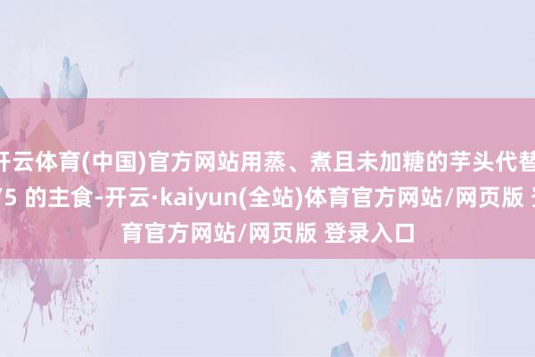 开云体育(中国)官方网站用蒸、煮且未加糖的芋头代替 1/4～1/5 的主食-开云·kaiyun(全站)体育官方网站/网页版 登录入口