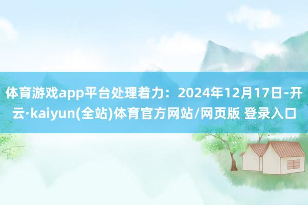 体育游戏app平台处理着力：2024年12月17日-开云·kaiyun(全站)体育官方网站/网页版 登录入口