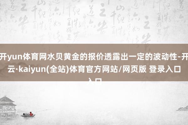 开yun体育网水贝黄金的报价透露出一定的波动性-开云·kaiyun(全站)体育官方网站/网页版 登录入口
