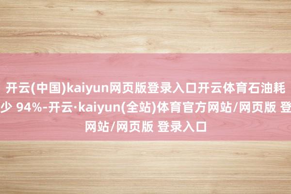 开云(中国)kaiyun网页版登录入口开云体育石油耗尽量减少 94%-开云·kaiyun(全站)体育官方网站/网页版 登录入口