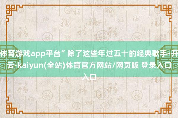 体育游戏app平台”除了这些年过五十的经典歌手-开云·kaiyun(全站)体育官方网站/网页版 登录入口