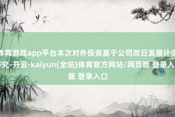 体育游戏app平台本次对外投资基于公司改日发展计谋研究-开云·kaiyun(全站)体育官方网站/网页版 登录入口