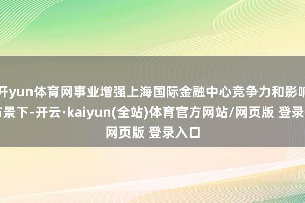 开yun体育网事业增强上海国际金融中心竞争力和影响力布景下-开云·kaiyun(全站)体育官方网站/网页版 登录入口