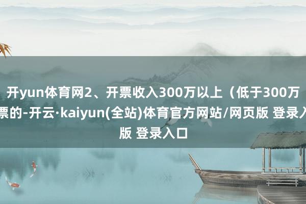 开yun体育网2、开票收入300万以上(低于300万开票的-开云·kaiyun(全站)体育官方网站/网页版 登录入口
