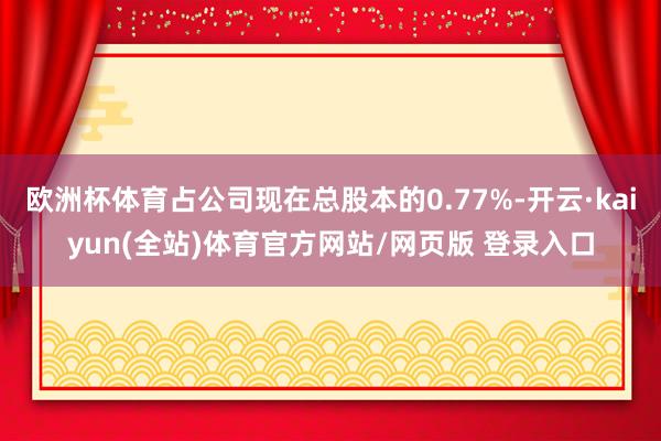 欧洲杯体育占公司现在总股本的0.77%-开云·kaiyun(全站)体育官方网站/网页版 登录入口