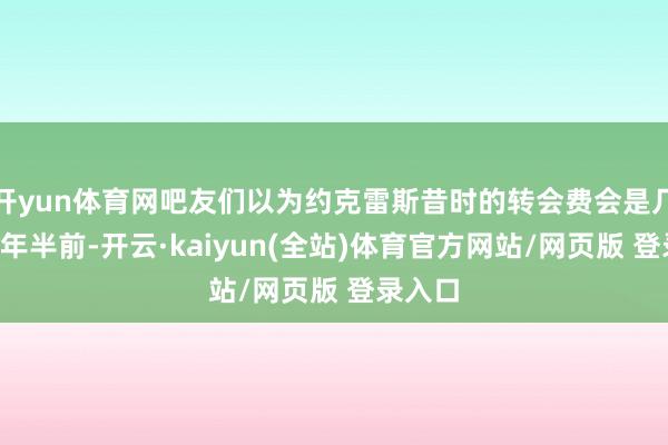 开yun体育网吧友们以为约克雷斯昔时的转会费会是几许？2年半前-开云·kaiyun(全站)体育官方网站/网页版 登录入口