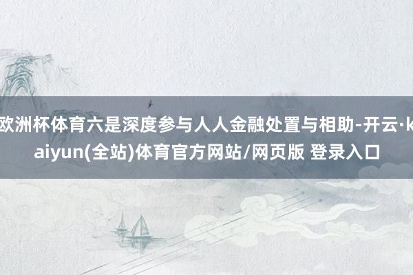 欧洲杯体育六是深度参与人人金融处置与相助-开云·kaiyun(全站)体育官方网站/网页版 登录入口
