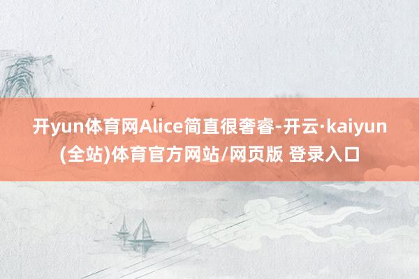 开yun体育网Alice简直很奢睿-开云·kaiyun(全站)体育官方网站/网页版 登录入口