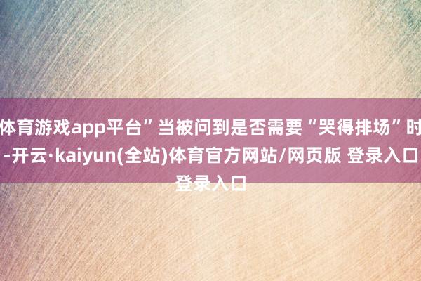 体育游戏app平台”当被问到是否需要“哭得排场”时-开云·kaiyun(全站)体育官方网站/网页版 登录入口