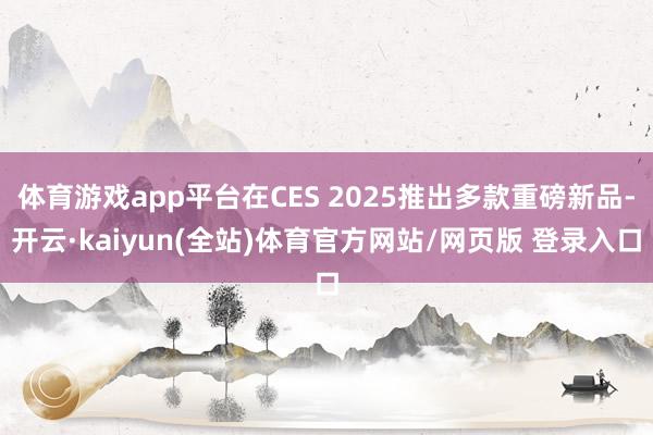 体育游戏app平台在CES 2025推出多款重磅新品-开云·kaiyun(全站)体育官方网站/网页版 登录入口