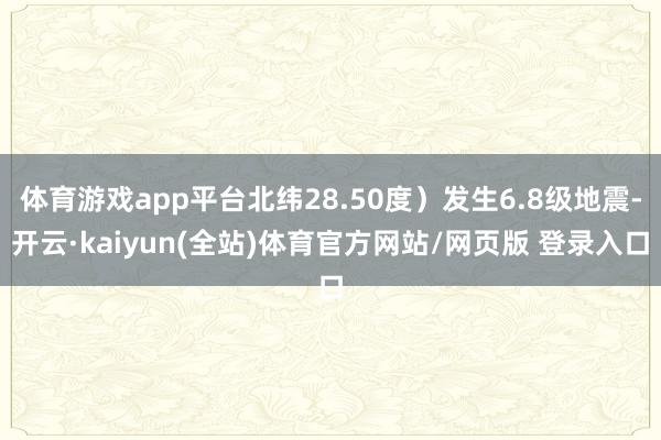 体育游戏app平台北纬28.50度）发生6.8级地震-开云·kaiyun(全站)体育官方网站/网页版 登录入口