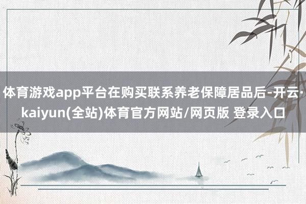 体育游戏app平台在购买联系养老保障居品后-开云·kaiyun(全站)体育官方网站/网页版 登录入口