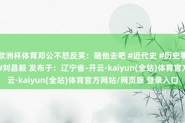 欧洲杯体育邓公不怒反笑：随他去吧 #近代史 #历史事件 #淮海斗争 #邓公 #刘昌毅 发布于：辽宁省-开云·kaiyun(全站)体育官方网站/网页版 登录入口