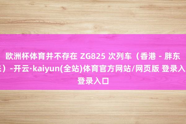 欧洲杯体育并不存在 ZG825 次列车（香港 - 胖东来）-开云·kaiyun(全站)体育官方网站/网页版 登录入口