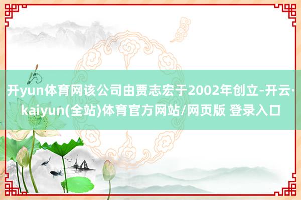 开yun体育网该公司由贾志宏于2002年创立-开云·kaiyun(全站)体育官方网站/网页版 登录入口