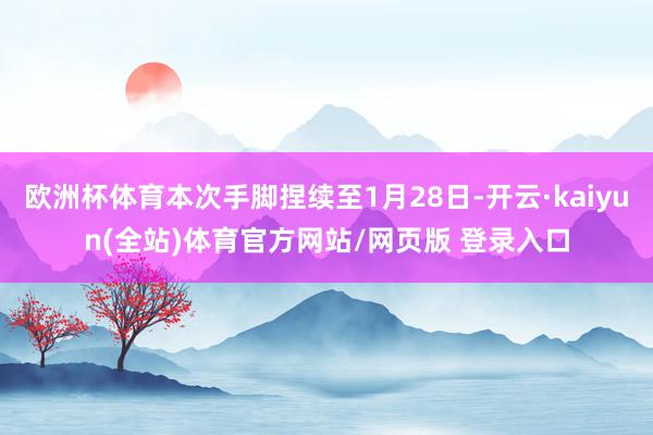 欧洲杯体育本次手脚捏续至1月28日-开云·kaiyun(全站)体育官方网站/网页版 登录入口