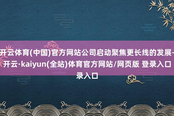 开云体育(中国)官方网站公司启动聚焦更长线的发展-开云·kaiyun(全站)体育官方网站/网页版 登录入口