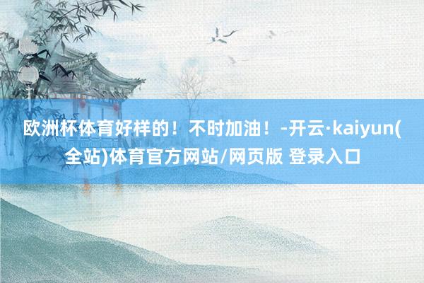 欧洲杯体育好样的！不时加油！-开云·kaiyun(全站)体育官方网站/网页版 登录入口