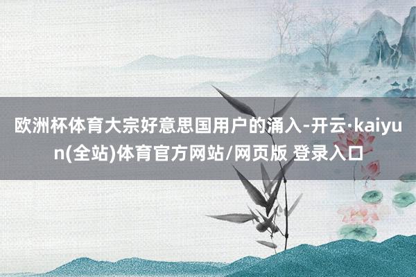 欧洲杯体育大宗好意思国用户的涌入-开云·kaiyun(全站)体育官方网站/网页版 登录入口