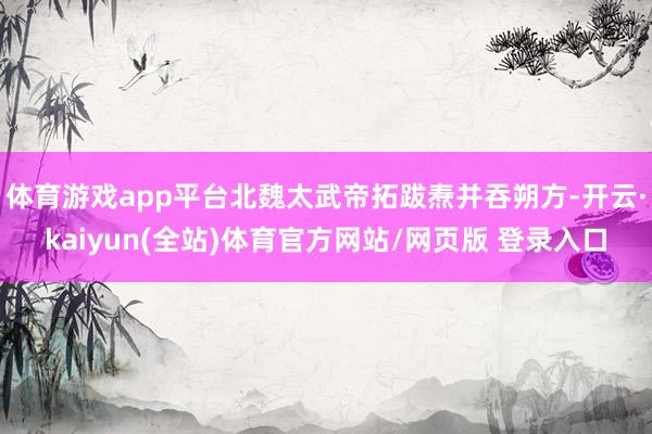 体育游戏app平台北魏太武帝拓跋焘并吞朔方-开云·kaiyun(全站)体育官方网站/网页版 登录入口