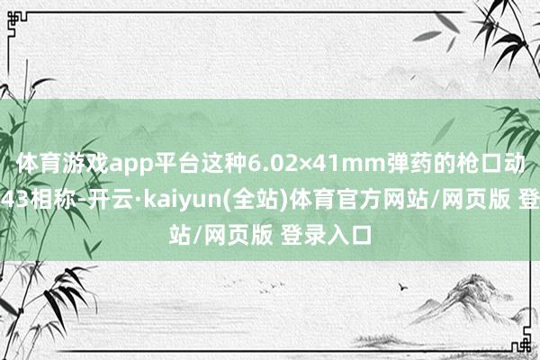 体育游戏app平台这种6.02×41mm弹药的枪口动能与M43相称-开云·kaiyun(全站)体育官方网站/网页版 登录入口