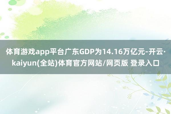 体育游戏app平台广东GDP为14.16万亿元-开云·kaiyun(全站)体育官方网站/网页版 登录入口
