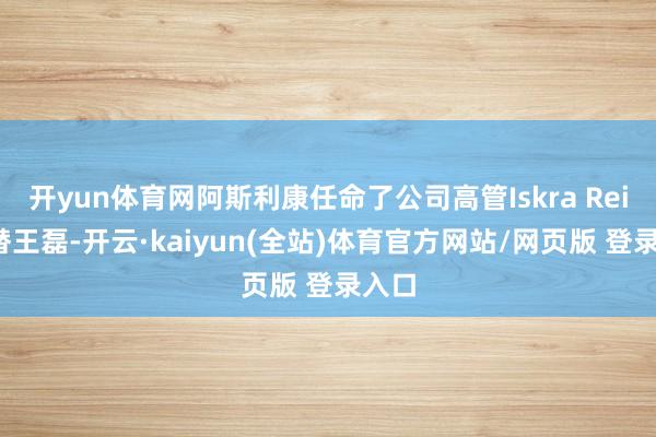 开yun体育网阿斯利康任命了公司高管Iskra Reic接替王磊-开云·kaiyun(全站)体育官方网站/网页版 登录入口