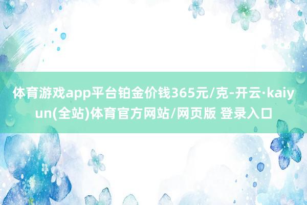 体育游戏app平台铂金价钱365元/克-开云·kaiyun(全站)体育官方网站/网页版 登录入口