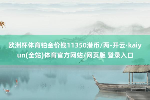 欧洲杯体育铂金价钱11350港币/两-开云·kaiyun(全站)体育官方网站/网页版 登录入口