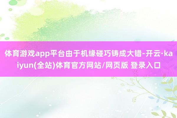 体育游戏app平台由于机缘碰巧铸成大错-开云·kaiyun(全站)体育官方网站/网页版 登录入口
