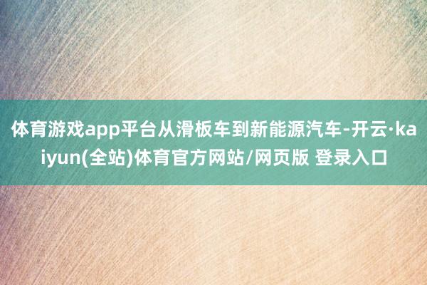 体育游戏app平台从滑板车到新能源汽车-开云·kaiyun(全站)体育官方网站/网页版 登录入口