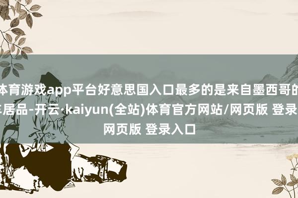 体育游戏app平台好意思国入口最多的是来自墨西哥的汽车居品-开云·kaiyun(全站)体育官方网站/网页版 登录入口