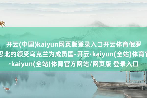 开云(中国)kaiyun网页版登录入口开云体育俄罗斯在会谈中坚称不会容忍北约领受乌克兰为成员国-开云·kaiyun(全站)体育官方网站/网页版 登录入口
