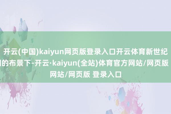 开云(中国)kaiyun网页版登录入口开云体育新世纪科技强国的布景下-开云·kaiyun(全站)体育官方网站/网页版 登录入口